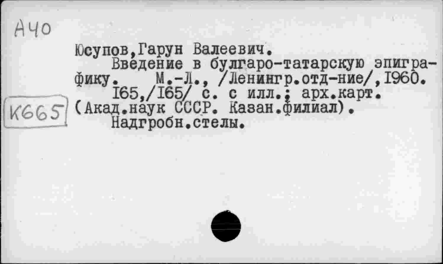 ﻿АЧо
Юсупов,Гарун Валеевич.
Введение в булгаро-татарскую эпиграфику. М.-Л., /Ленингр.отд-ние/,1960.  165,/165/ с. с илл.: арх.карт.
(Акад.наук СССР. Казан.филиал). .„„zL-J Надгробн. стелы.